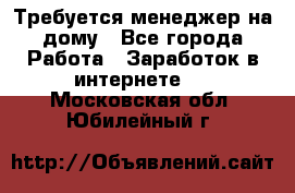 Требуется менеджер на дому - Все города Работа » Заработок в интернете   . Московская обл.,Юбилейный г.